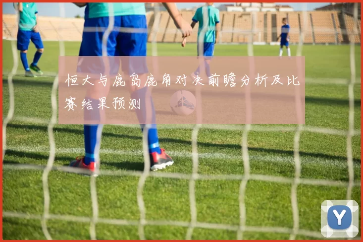 恒大与鹿岛鹿角对决前瞻分析及比赛结果预测