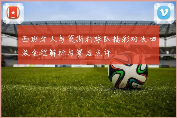 西班牙人与莫斯科球队精彩对决回放全程解析与赛后点评
