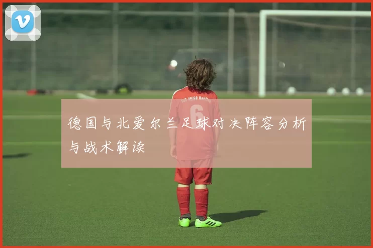 德国与北爱尔兰足球对决阵容分析与战术解读