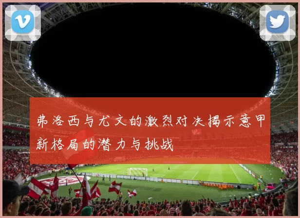 弗洛西与尤文的激烈对决揭示意甲新格局的潜力与挑战