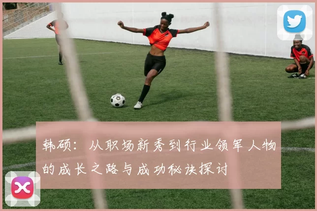 韩硕：从职场新秀到行业领军人物的成长之路与成功秘诀探讨
