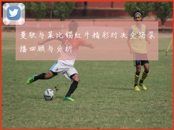 曼联与莱比锡红牛精彩对决全场录播回顾与分析