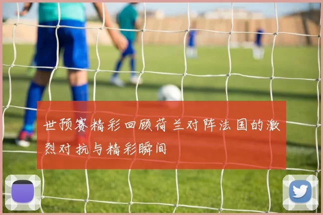 世预赛精彩回顾荷兰对阵法国的激烈对抗与精彩瞬间