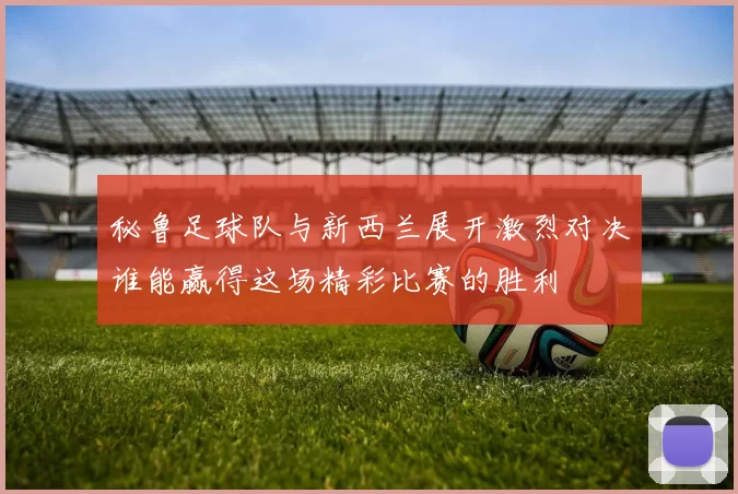 秘鲁足球队与新西兰展开激烈对决谁能赢得这场精彩比赛的胜利
