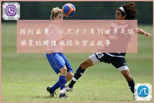 格列兹曼：从天才少年到世界足球明星的辉煌旅程与背后故事