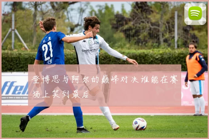 登博思与阿尔的巅峰对决谁能在赛场上笑到最后